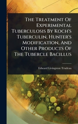 The Treatment Of Experimental Tuberculosis By Koch's Tuberculin, Hunter's Modification, And Other Products Of The Tubercle Bacillus by Trudeau, Edward Livingston
