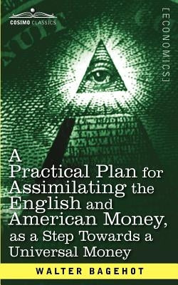A Practical Plan for Assimilating the English and American Money, as a Step Towards a Universal Money by Bagehot, Walter