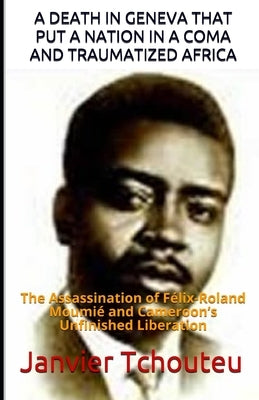 A Death in Geneva That Put a Nation in a Coma and Traumatized Africa: The Assassination of Félix-Roland Moumié and Cameroon's Unfinished Liberation by T. Chando, Janvier