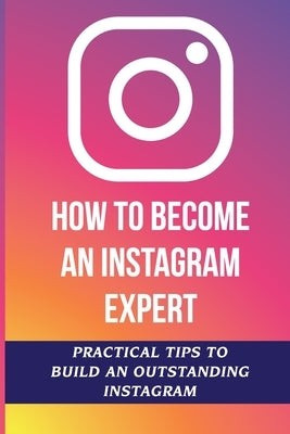 How To Become An Instagram Expert: Practical Tips To Build An Outstanding Instagram: How To Master Instagram by Laurel, Willetta