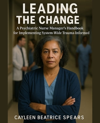 Leading the Change: A Psychiatric Nurse Manager's Handbook for Implementing System-Wide Trauma-Informed Care by Spears, Cayleen Beatrice