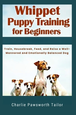 Whippet Puppy Training For Beginners: Train, Housebreak, Feed, And Raise A Well-Mannered And Emotionally Balanced Dog by Pawsworth Tailor, Charlie