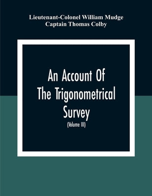 An Account Of The Trigonometrical Survey; Carried On By Order Of The Master General Of His Majesty'S Ordnance, In This Years 1800 To 1809 (Volume Iii) by William Mudge, Lieutenant-Colonel