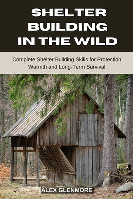 Shelter Building in the Wild: Complete Shelter-Building Skills for Protection, Warmth, and Long-Term Survival by Glenmore, Alex