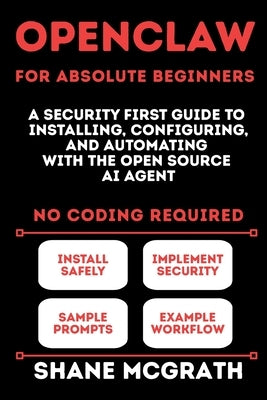 OpenClaw for Absolute Beginners: A Security-First Guide to Installing, Configuring, and Automating with the Open Source AI Agent by McGrath, Shane