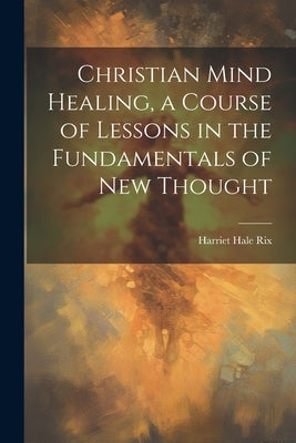 Christian Mind Healing, a Course of Lessons in the Fundamentals of new Thought by Rix, Harriet Hale