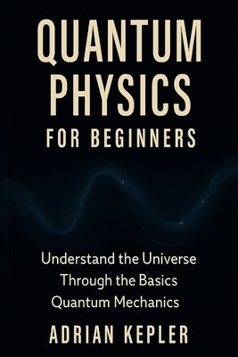 Quantum Physics for Beginners: Understand the Universe Through the Basics of Quantum Mechanics by Kepler, Adrian