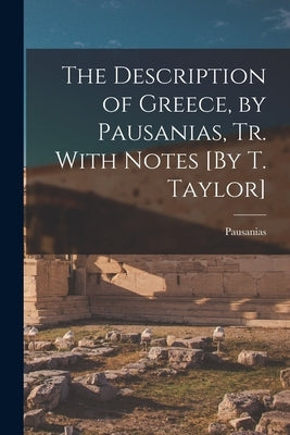 The Description of Greece, by Pausanias, Tr. With Notes [By T. Taylor] by Pausanias