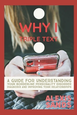 Why I Triple Text: A Guide for Understanding Your Borderline Personality Disorder Diagnosis and Improving Your Relationships by Sands, Alexis