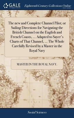 The new and Complete Channel Pilot; or Sailing Directions for Navigating the British Channel on the English and French Coasts, ... Adapted to Sayer's by Master in the Royal Navy