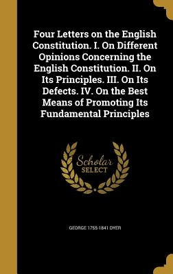 Four Letters on the English Constitution. I. On Different Opinions Concerning the English Constitution. II. On Its Principles. III. On Its Defects. IV by Dyer, George 1755-1841
