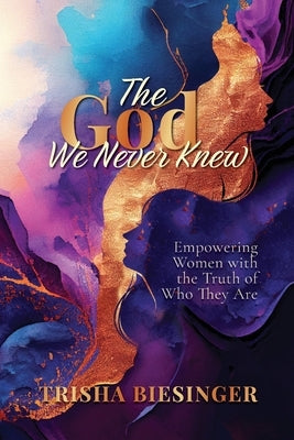 The God We Never Knew: Empowering Women with the Truth of Who They Are by Biesinger, Trisha