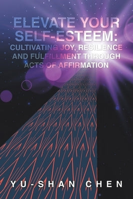 Elevate Your Self-Esteem: Cultivating Joy, Resilience and Fulfillment Through Acts of Affirmation by Chen, Yu-Shan