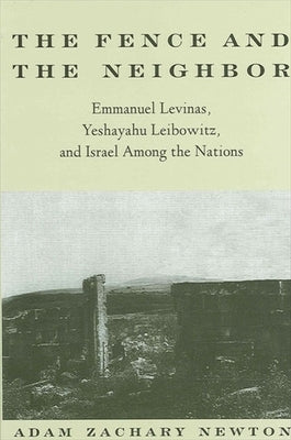 The Fence and the Neighbor: Emmanuel Levinas, Yeshayahu Leibowitz, and Israel Among the Nations by Newton, Adam Zachary