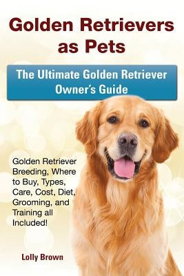 Golden Retrievers as Pets: Golden Retriever Breeding, Where to Buy, Types, Care, Cost, Diet, Grooming, and Training all Included! The Ultimate Go by Brown, Lolly