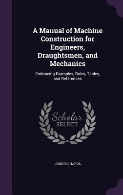 A Manual of Machine Construction for Engineers, Draughtsmen, and Mechanics: Embracing Examples, Rules, Tables, and References by Richards, John