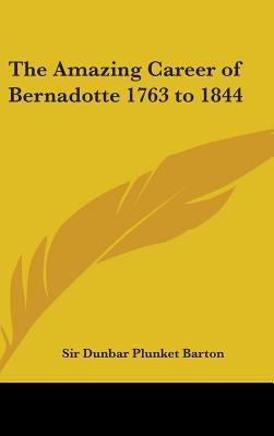 The Amazing Career of Bernadotte 1763 to 1844 by Barton, Sir Dunbar Plunket