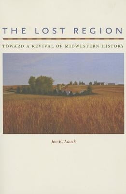 The Lost Region: Toward a Revival of Midwestern History by Lauck, Jon K.