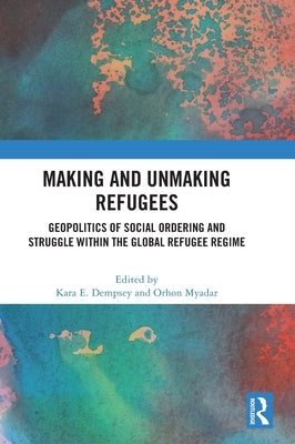 Making and Unmaking Refugees: Geopolitics of Social Ordering and Struggle within the Global Refugee Regime by Dempsey, Kara E.