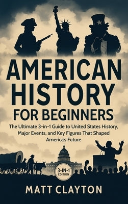 American History for Beginners: The Ultimate 3-in-1 Guide to United States History, Major Events, and Key Figures That Shaped America's Future by Clayton, Matt