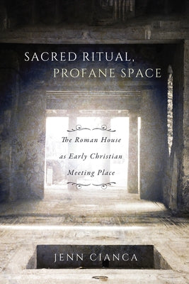 Sacred Ritual, Profane Space: The Roman House as Early Christian Meeting Place by Cianca, Jenn