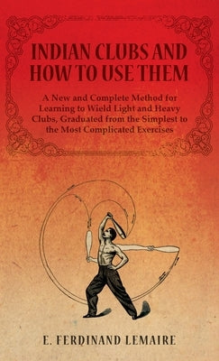 Indian Clubs and How to Use Them - A New and Complete Method for Learning to Wield Light and Heavy Clubs, Graduated from the Simplest to the Most Comp by Ferdinand, Lemaire E.