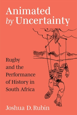 Animated by Uncertainty: Rugby and the Performance of History in South Africa by Rubin, Joshua D.