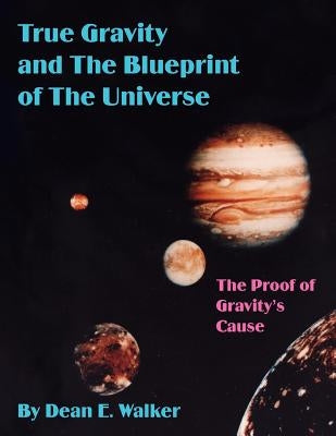 True Gravity and the Blueprint of the Universe: The Proof of Gravity's Cause by Walker, Dean E.