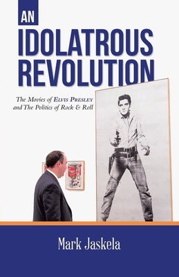 An Idolatrous Revolution: The Movies of Elvis Presley and The Politics of Rock & Roll by Jaskela, Mark