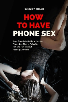 How to Have Phone Sex: Your Complete Guide to Having Phone Sex That is Actually Hot and Fun without Feeling Awkward by Chad, Wendy