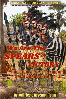 We Are The Spears Of Victory: A Historical Survey Of The Minds Of African Warrior Scholars Vol. 5 by Piesie, Kofi