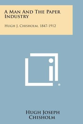 A Man And The Paper Industry: Hugh J. Chisholm, 1847-1912 by Chisholm, Hugh Joseph
