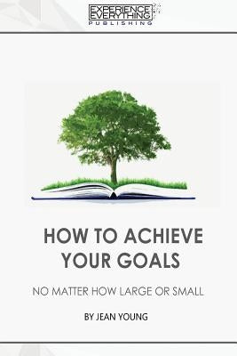 How to Achieve your Goals No Matter How Large or Small by Experience Everything Publishing