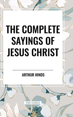 The Complete Sayings of Jesus Christ by Hinds, Arthur