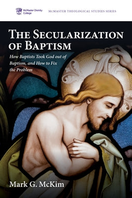 The Secularization of Baptism: How Baptists Took God Out of Baptism, and How to Fix the Problem by McKim, Mark G.