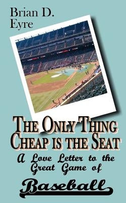 The Only Thing Cheap is the Seat: A Love Letter to the Great Game of Baseball and Those Who Enjoy It by Eyre, Brian D.