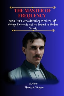 The Master of Frequency: Nikola Tesla Groundbreaking Work on High-Voltage Electricity and its Impact on Modern Society by M. Wagner, Steven