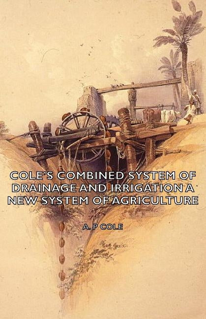 Cole's Combined System of Drainage and Irrigation - A New System of Agriculture by Cole, A. P.