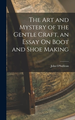 The Art and Mystery of the Gentle Craft, an Essay On Boot and Shoe Making by O'Sullivan, John