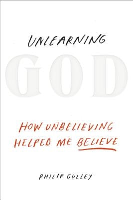 Unlearning God: How Unbelieving Helped Me Believe by Gulley, Philip