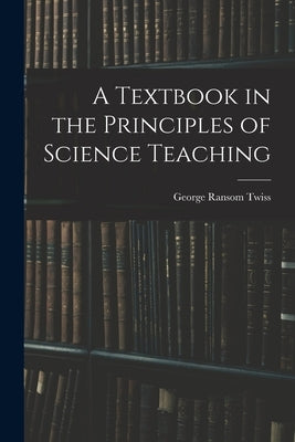 A Textbook in the Principles of Science Teaching by Twiss, George Ransom