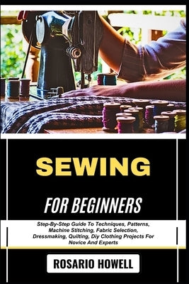 Sewing for Beginners: Step-By-Step Guide To Techniques, Patterns, Machine Stitching, Fabric Selection, Dressmaking, Quilting, Diy Clothing Projects Fo by Howell, Rosario