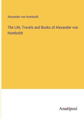 The Life, Travels and Books of Alexander von Humboldt by Humboldt, Alexander Von