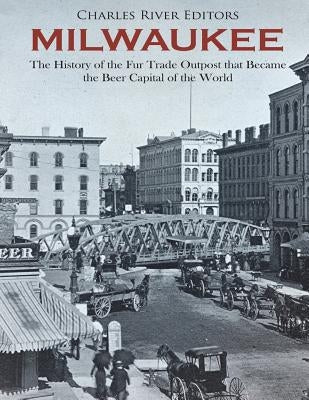 Milwaukee: The History of the Fur Trade Outpost that Became the Beer Capital of the World by Charles River
