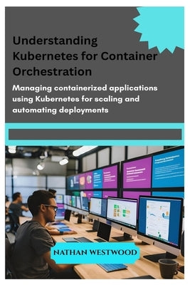 Understanding Kubernetes for Container Orchestration: Managing containerized applications using Kubernetes for scaling and automating deployments by Westwood, Nathan