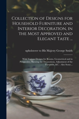 Collection of Designs for Household Furniture and Interior Decoration, in the Most Approved and Elegant Taste ...: With Various Designs for Rooms, Geo by Smith, George Upholsterer to His Maj