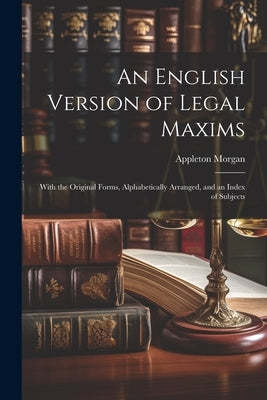 An English Version of Legal Maxims: With the Original Forms, Alphabetically Arranged, and an Index of Subjects by Morgan, Appleton