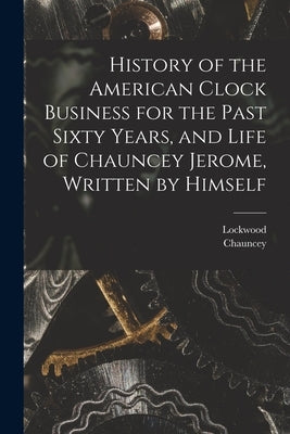 History of the American Clock Business for the Past Sixty Years, and Life of Chauncey Jerome, Written by Himself by Jerome, Chauncey 1793-1868