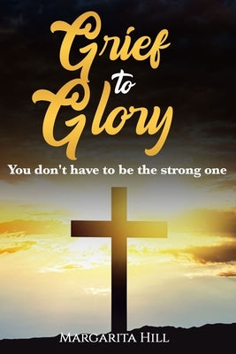 Grief to Glory: You don't have to be the strong one by Hill, Margarita Antonette