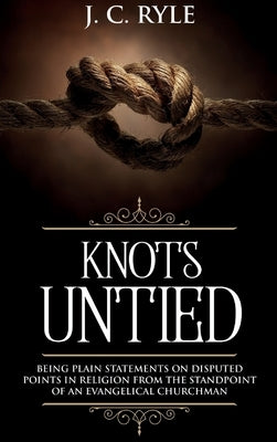 Knots Untied: Being Plain Statements on Disputed Points in Religion from the Standpoint of an Evangelical Churchman (Annotated) by Ryle, J. C.